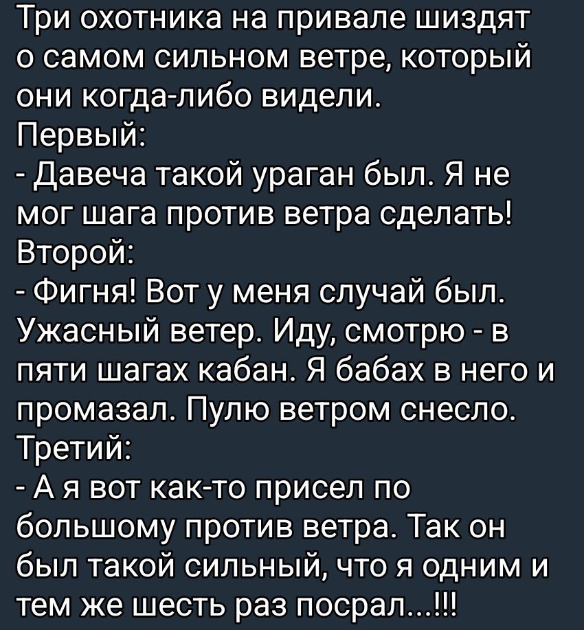 Три охотника на привале шизят о самом сильном ветре, который они когда-либо видели. Первый: - Давеча такой ураган был. Я не мог шага против ветра сделать! Второй: - Фигня! Вот у меня случай был. Ужасный ветер. Иду, смотрю - в пяти шагах кабан. Я бабах в него и промазал. Пулю ветром снесло. Третий: - А я вот как-то присел по большому против ветра. Так он был такой сильный, что я одним и тем же шесть раз посрал...!!!