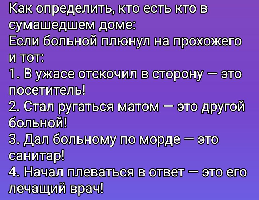 Как определить, кто есть кто в сумасшедшем доме: Если больной плюнул на прохожего и тот: 1. В ужасе отскочил в сторону — это посетитель! 2. Стал ругаться матом — это другой больной! 3. Дал больному по морде — это санитар! 4. Начал плеваться в ответ — это его лечащий врач!