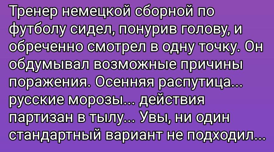 Тренер немецкой сборной по футболу сидел, понурив голову, и обреченно смотрел в одну точку. Он обдумывал возможные причины поражения. Осенняя распутица... русские морозы... действия партизан в тылу... Увы, ни один стандартный вариант не подходил...