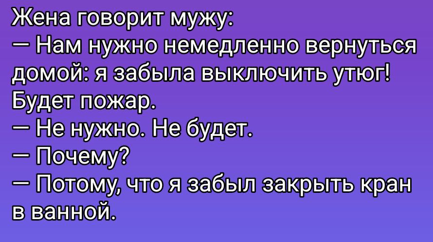 Жена говорит мужу:\n— Нам нужно немедленно вернуться домой: я забыла выключить утюг! Будет пожар.\n— Не нужно. Не будет.\n— Почему?\n— Потому что я забыла закрыть кран в ванной.