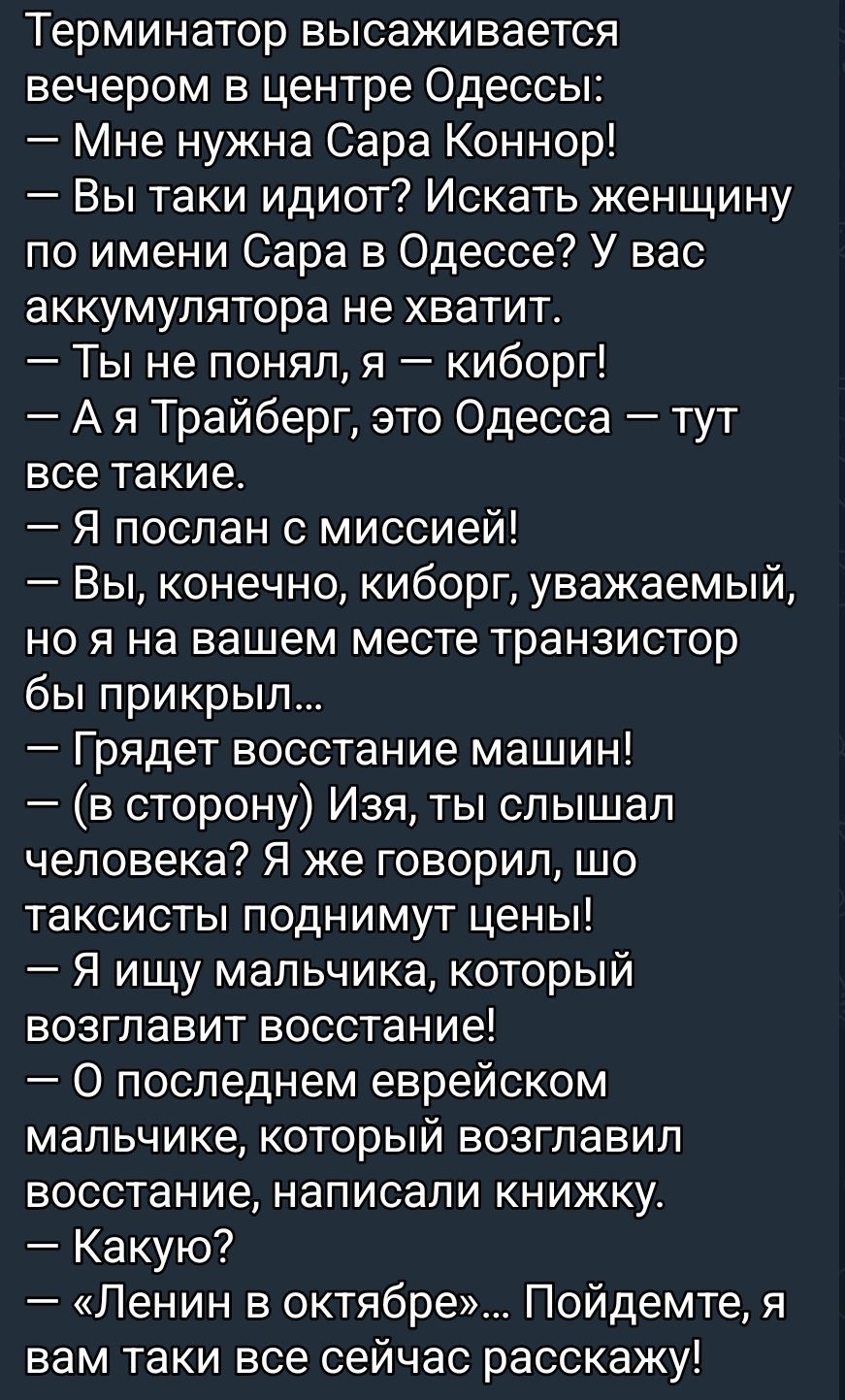 Терминатор высаживается вечером в центре Одессы: — Мне нужна Сара Коннор! — Вы такие идиоты? Искать женщину по имени Сара в Одессе? У вас аккумулятора не хватит. — Ты не понял, я — киборг! — А я Трайберг, это Одесса — тут все такие. — Грядет восстание машин! — Изъя, ты слышал человека? Я же говорил, что таксисты поднимут цены! — О последнем евреиском мальчике, который возглавил восстание, написал книжку. — Какую? — «Ленин в октябре».