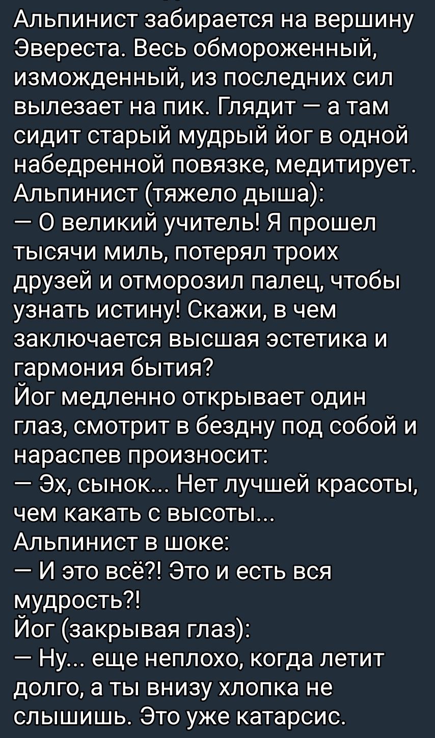 Альпинист забирается на вершину Эвереста. Весь обмороженный, изморожденный, из последних сил вылезает на пик. Глядит — а там сидит старый мудрый йог в одной набедренной повязке, медитирует. Альпинист (тяжело дыша): — О великий учитель! Я прошел тысячи мил, потерял троих друзей и отморозил палец, чтобы узнать истину! Скажи, в чем заключается высшая эстетика и гармония бытия? Йог медленно открывает один глаз, смотрит в бездну под собой и произносит: — Эх, сынок... Нет лучшей красоты, чем кататься с высоты. Альпинист в шоке: — И это всё?! Это и есть вся мудрость?! Йог (закрывая глаз): — Ну... еще неплохо, когда летит долго, а ты внизу хлопка не слышишь. Это уже катарсис.