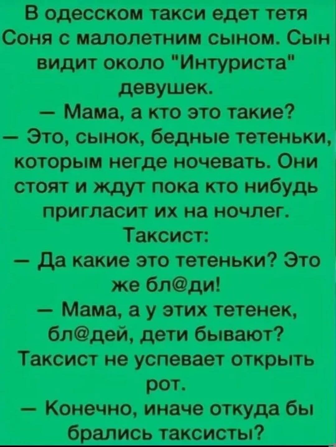 В одесском такси едет тетя Соня с малолетним сыном. Сын видит около «Интуриста» девушек. — Мама, а кто это такие? — Это, сынок, бедные тетеньки, которым негде ночевать. Они стоят и ждут пока кого-нибудь пригласит их на ночлег. Таксист: — Да какие это тетеньки? Это же бл@ди! — Мама, а у этих тетенек, бл@дей, дети бывают? Таксист не успевает открыть рот. — Конечно, иначе откуда бы брались таксисты?