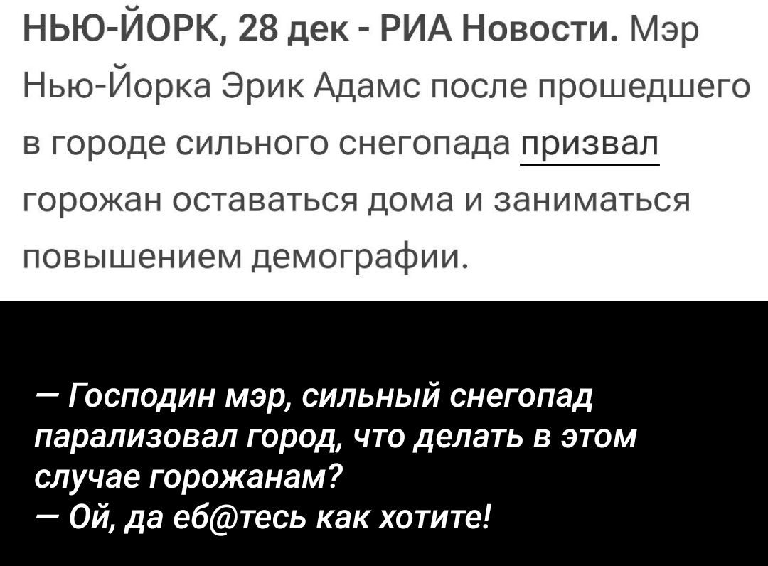 Нью-Йорк, 28 дек - РИА Новости. Мэр Нью-Йорка Эрик Адамс после прошедшего в городе сильного снегопада призвал горожан оставаться дома и заниматься повышением демографии. 

— Господин мэр, сильный снегопад парализовал город, что делать в этом случае горожанам? — Ой, да еб@тесь как хотите!
