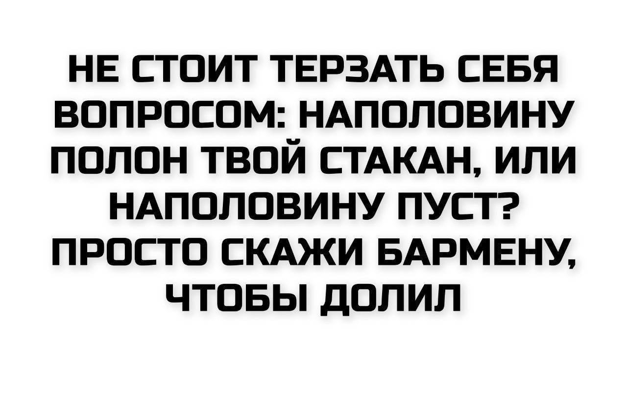 НЕ СТОИТ ТЕРЗАТЬ СЕБЯ ВОПРОСОМ: НАПОЛОВИНУ ПОЛОН ТВОЙ СТАКАН, ИЛИ НАПОЛОВИНУ ПУСТ? ПРОСТО СКАЖИ БАРМЕНУ, ЧТОБЫ ДОЛИЛ