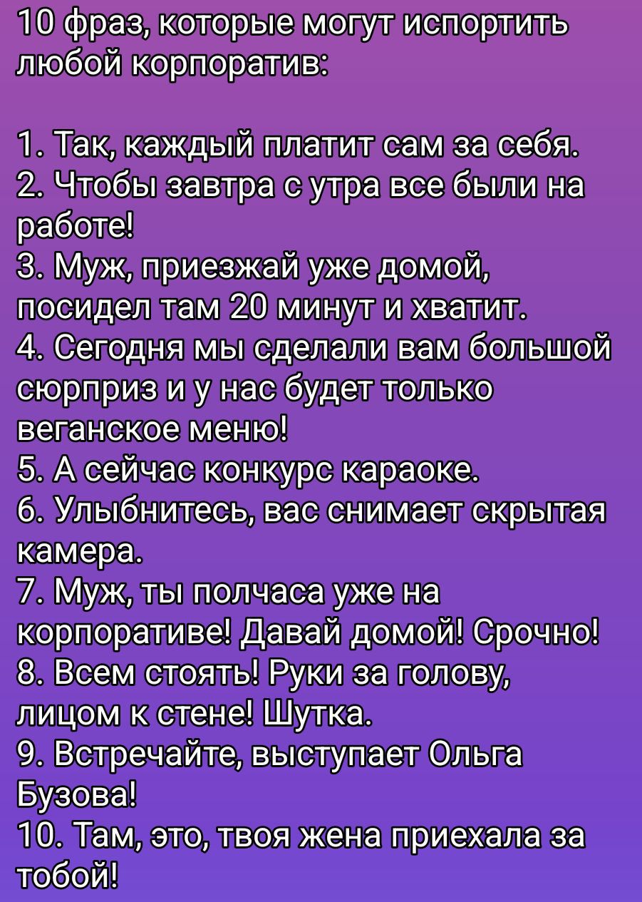 10 фраз, которые могут испортить любой корпоратив:
1. Так, каждый платит сам за себя.
2. Чтобы завтра с утра все были на работе!
3. Муж, приезжай уже домой, посидел там 20 минут и хватит.
4. Сегодня мы сделали вам большой сюрприз и у нас будет только веганское меню!
5. А сейчас конкурс караоке.
6. Улыбнитесь, вас снимает скрытая камера.
7. Муж, ты получаешь уже на корпоративе! Давай домой! Срочно!
8. Всем стоять! Руки за голову, лицом к стене! Шутка.
9. Встречайте, выступает Ольга Бузова!
10. Там, это, твоя жена приехала за тобой!