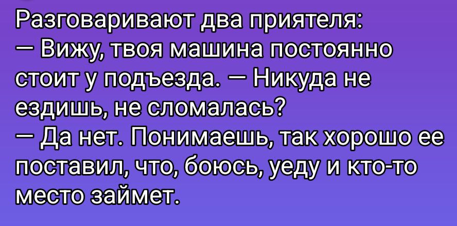 Разговаривают два приятеля:
— Вижу, твоя машина постоянно стоит у подъезда. — Никуда не ездишь, не сломалась?
— Да нет. Понимаешь, так хорошо ее поставил, что, боюсь, уйду и кто-то место займёт.