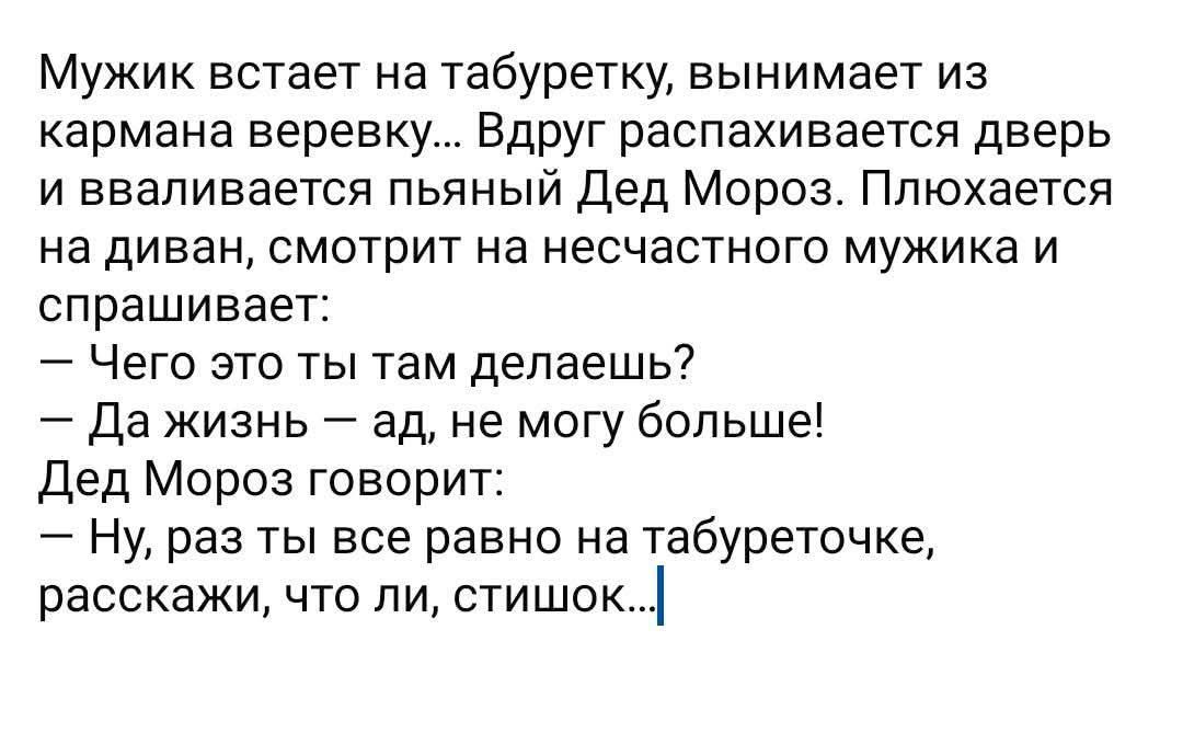 Мужик встаёт на табуретку, вынимает из кармана верёвку... Вдруг распахивается дверь и вплавляется пьяный Дед Мороз. Плюхается на диван, смотрит на несчастного мужика и спрашивает: — Чего это ты там делаешь? — Да жизнь — ад, не могу больше! Дед Мороз говорит: — Ну, раз ты все равно на табуреточке, расскажи, что ли, стишок...