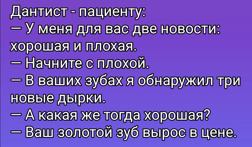 Дантист - пациенту:\n— У меня для вас две новости:\nхорошая и плохая.\n— Начните с плохой.\n— В ваших зубах я обнаружил три новые дырки.\n— А какая же тогда хорошая?\n— Ваш золотой зуб вырос в цене.