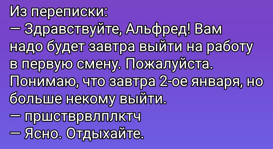 Из переписки: — Здравствуйте, Альфред! Вам надо будет завтра выйти на работу в первую смену. Пожалуйста. Понимаю, что завтра 2-ое января, но больше некому выйти. — пришстрвплктч — Ясно. Отдыхайте.