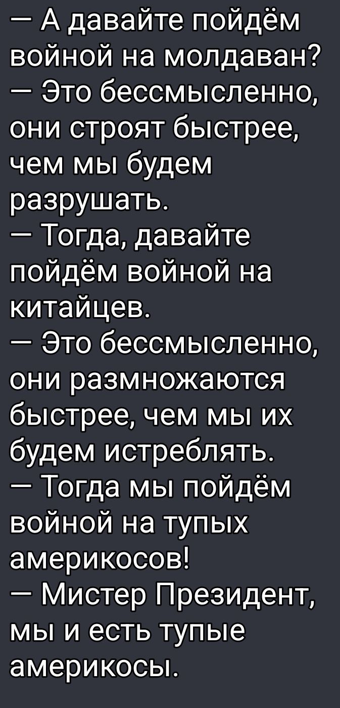 — А давайте пойдём войной на молдаван? — Это бессмысленно, они строят быстрее, чем мы будем разрушать. — Тогда, давайте пойдём войной на китайцев. — Это бессмысленно, они размножаются быстрее, чем мы их будем истреблять. — Тогда мы пойдём войной на тупых американосов! — Мистер Президент, мы и есть тупые американосы.