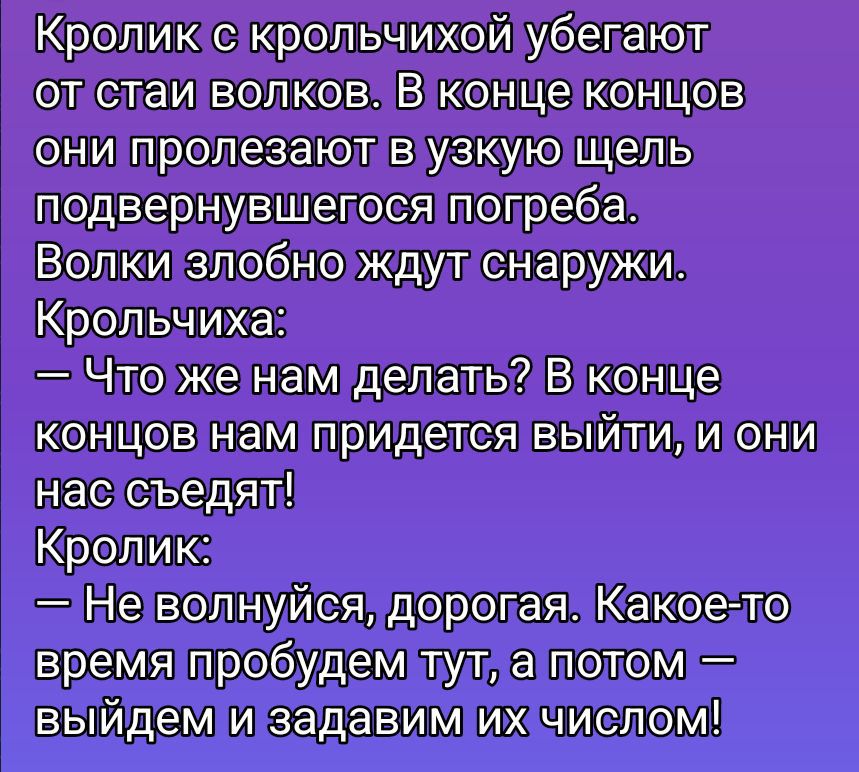 Кролик с крольчихой бегают от стаи волков. В конце концов они пролезают в узкую щель подвернувшегося погреба. Волки злобно ждут снаружи. Крольчиха: — Что же нам делать? В конце концов нам придётся выйти, и они нас съедят! Кролик: — Не волнуйся, дорогая. Какое-то время пробудем тут, а потом — выйдем и задам их числом!
