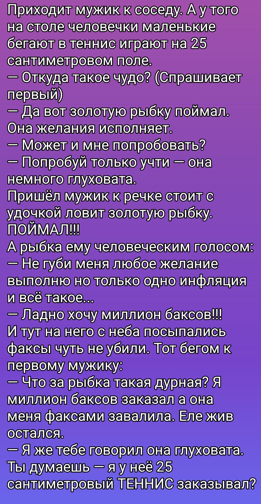Приходит мужик к соседу. А у того на столе человекечки маленькие бегают в теннис, играют на 25 сантиметровом поле. — Откуда такое чудо? — Да вот, золотую рыбку поймал. Она желания исполняет. — Может и мне попробовать? — Попробуй: она немножко глуховата. Пришел мужик к речке, стоит с удочкой, ловит золотую рыбку. ПОЙМАЛ!!! Рыбка голосом: — Не губи меня, выполню одно желание. — Ладно, хочу миллион баксов! Её фокус чуть не убил.