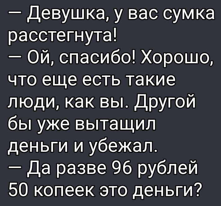 – Девушка, у вас сумка растегнута! 
– Ой, спасибо! Хорошо, что еще есть такие люди, как вы. Другой бы уже вытащил деньги и убежал. 
– Да разве 96 рублей 50 копеек это деньги?