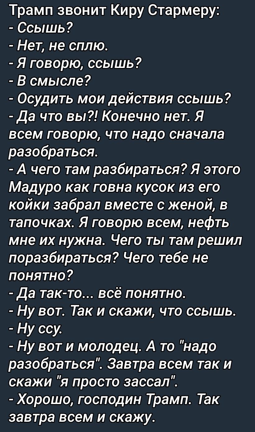 Трамп звонит Киру Стармеру: - Ссышь? - Нет, не сплю. - Я говорю, ссышь? - В смысле? - Осудить мои действия ссышь? - Да что вы?! Конечно нет. Я всем говорю, что надо сначала разобраться. - А чего там разбираться? Я этого Мадуро как говна кусок из его койки забрал вместе с женой, в тапочках. Я говорю всем, нефть мне их нужна. Чего ты там решил поразбираться? Чего тебе не понятно? - Да так-то... всё понятно. - Вот. Так и скажи, что ссышь. - Ну ссу. - Ну вот и молодец. А то 