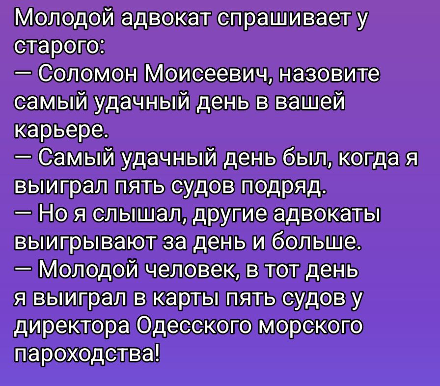 Молодой адвокат спрашивает у старого:
— Соломон Моисеевич, назовите самый удачный день в вашей карьере.
— Самый удачный день был, когда я выиграл пять судов подряд.
— Но я слышал, другие адвокоты выигрывают за день и больше.
— Молодой человек, в тот день я выиграл в карты пять судов у директора Одесского морского пароходства!