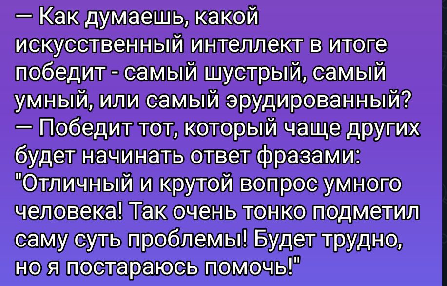 — Как думаешь, какой искусственный интеллект в итоге победит - самый шустрый, самый умный, или самый эрудированный? — Победит тот, который чаще других начнет ответ фразами: 'Отличный и крутой вопрос умного человека! Так очень тонко подметил саму суть проблемы! Будет трудно, но я постараюсь помочь!'