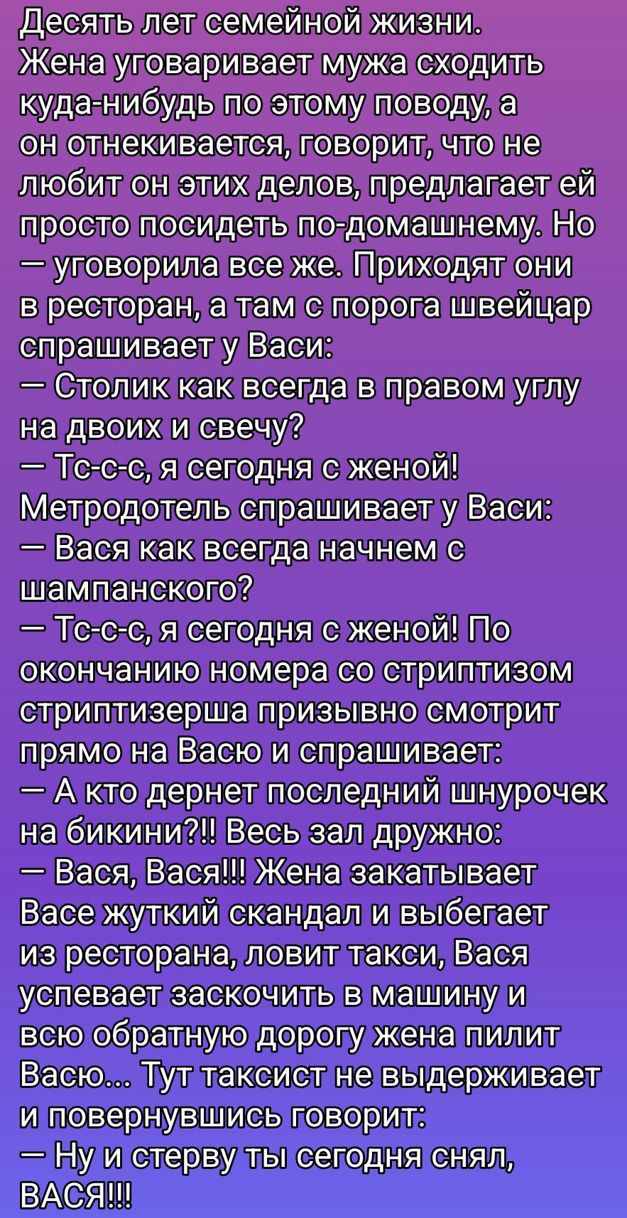 Десять лет семейной жизни. Жена уговоривает мужа сходить куда-нибудь по этому поводу, а он отнекивается... Но уговорила. Приходят в ресторан, там швейцар спрашивает: «Столик как всегда...?» Он: «Тсс… сегодня с женой!» Метродотель: «Начнем с шампанского?» Он: «Я сегодня с женой!» Жена скандалит, выходит, таксист, Вася пилит её.