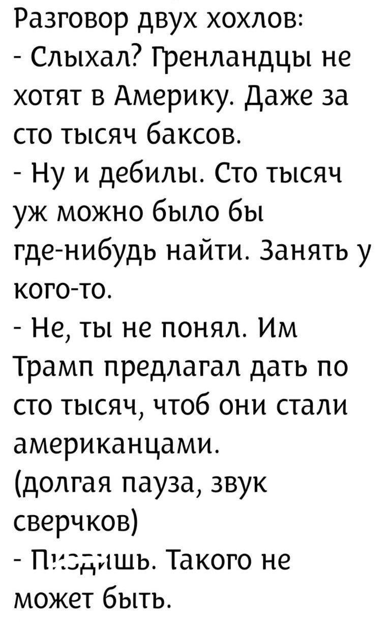 Разговор двух хоhхлов:
- Слышал? Гренландцы не хотят в Америку. Даже за сто тысяч баксов.
- Ну и дебилы. Сто тысяч уж можно было бы где-нибудь найти. Занять у кого-то.
- Не, ты не понял. Им Трамп предлагал дать по сто тысяч, чтобы они стали американцами. (долгая пауза, звук сверкков)
- Пожалуйшь. Такого не может быть.