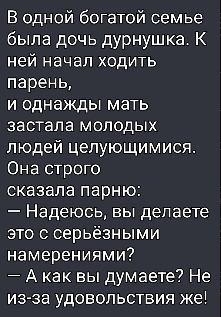 В одной богатой семье была дочь дурнушка. К ней начал ходить парень, и однажды мать застала молодых людей целующимися. Она строго сказала парню: – Надеюсь, вы делаете это с серьёзными намерениями? – А как вы думаете? Не из-за удовольствия же!