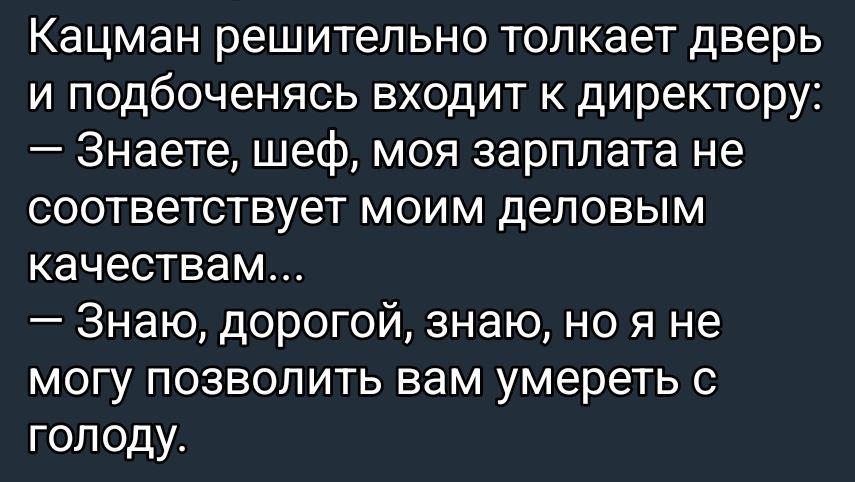 Кацман решительно толкает дверь и подбоченo входит к директору: — Знаете, шеф, моя зарплата не соответствует моим деловым качествам… — Знаю, дорогой, знаю, но я не могу позволить вам умереть с голоду.