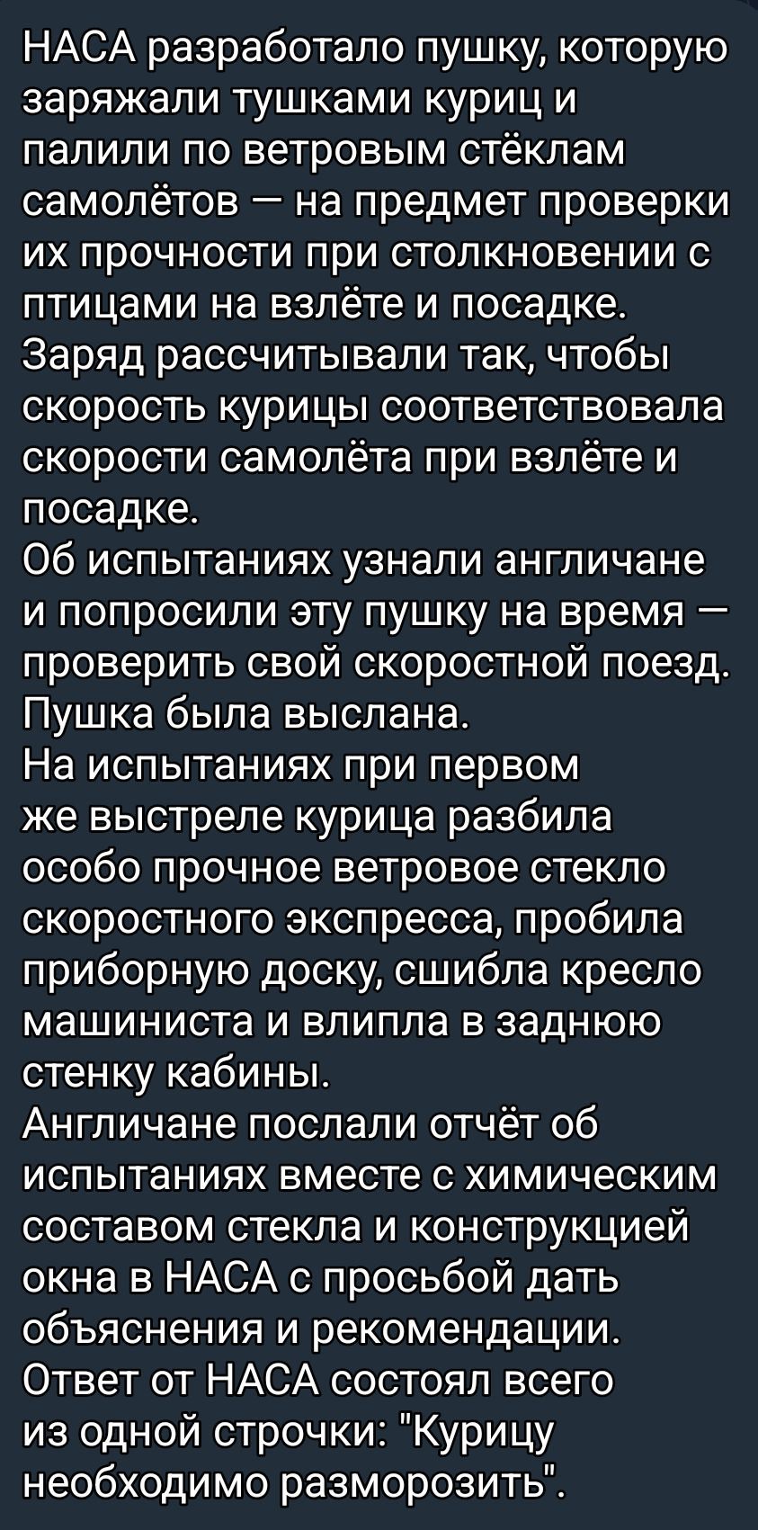 НАСА разработало пушку, заряжали тушками куриц и палили по ветровым стёклам самолётов — проверяли прочность при столкновении с птицами на взлёте и посадке. Заряд подбирали так, чтобы скорость курицы соответствовала скорости самолёта. Пушку выслали; первый выстрел разбил ветровое стекло и пробил доску, кресло и стенку. Ответ: 'Курицу необходимо разморозить'.