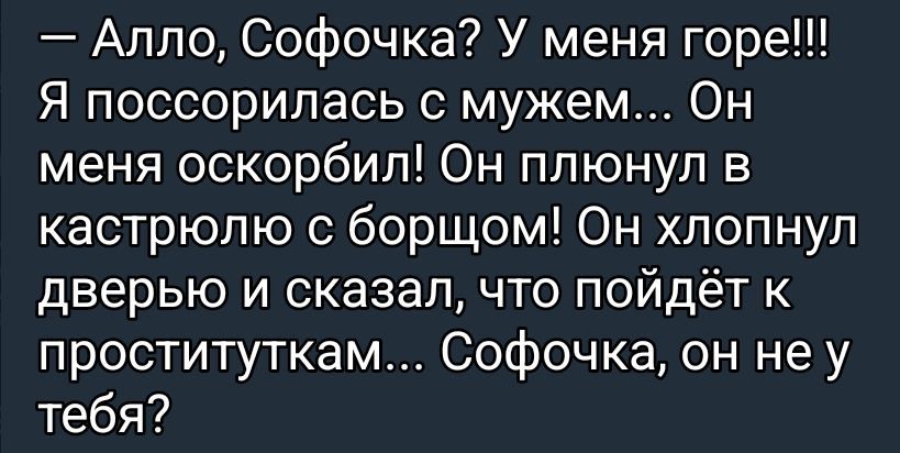 Алло, Софочка? У меня горе!!! Я поссорилась с мужем... Он меня оскорбил! Он плюнул в кастрюлю с борщом! Он хлопнул дверью и сказал, что пойдёт к проституткам... Софочка, он не у тебя?