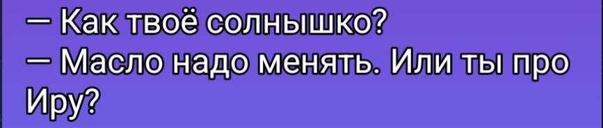 — Как твоё солнышко?\n— Масло надо менять. Или ты про Ирa?