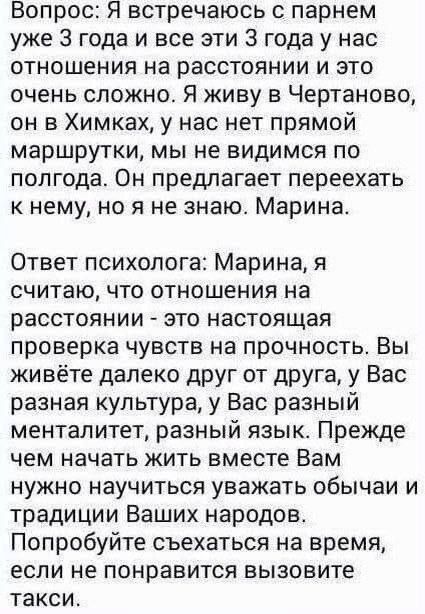 Вопрос: Я встречаюсь с парнем 3 года; отношения на расстоянии, очень сложно. Я живу в Чертаново, он в Химках, нет прямой маршрутки, мы не видимся по полгода. Он предлагает переехать к нему. Марина. Ответ психолога: Это настоящая проверка чувств. Вы живёте далеко, у вас разная культура и язык. Прежде чем жить вместе, научитесь уважать обычаи и традиции народов. Попробуйте съехать на время, если не понравится — вызовите такси.
