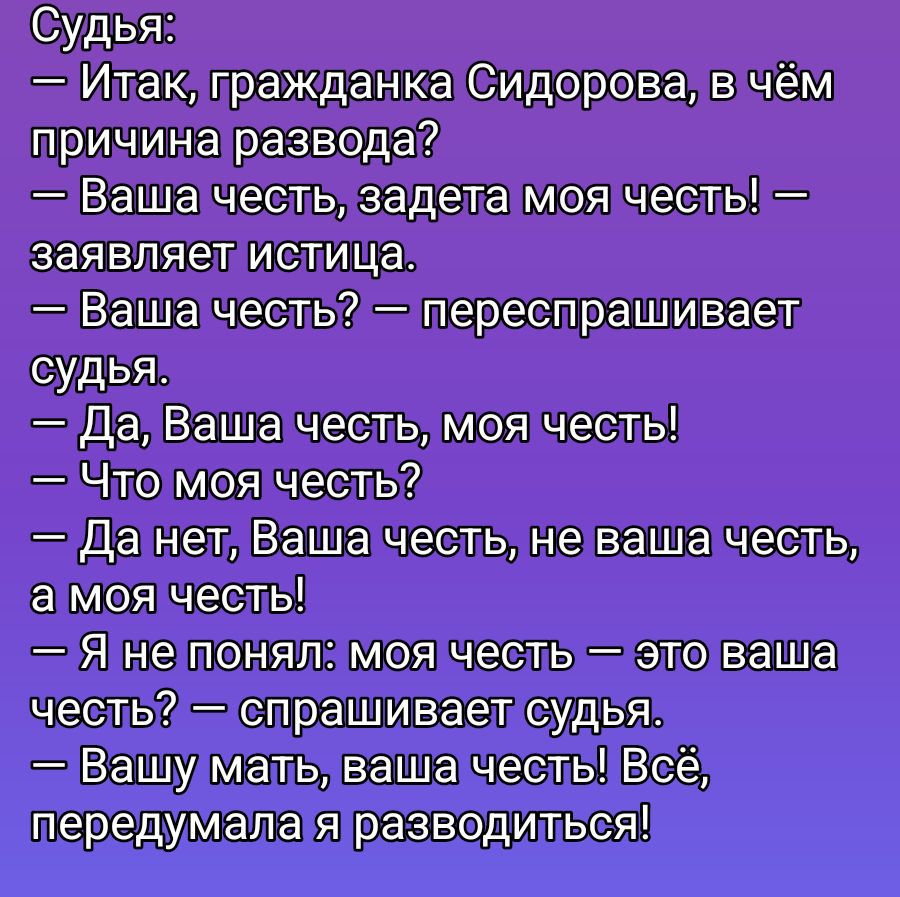 Судья: — Итак, гражданка Сидорова, в чём причина развода? — Ваша честь, задета моя честь! — заявляет истица. — Ваша честь? — Переспрашивает судья. — Да, Ваша честь, моя честь! — Что моя честь? — Да нет, Ваша честь, не ваша честь, а моя честь! — Я не понял: моя честь — это ваша честь? — спрашивает судья. — Вашу мать, ваша честь! Всё, передумала я разводиться!