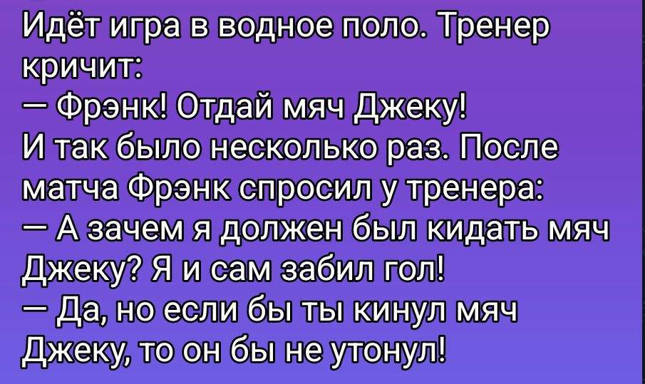 Идёт игра в водное поло. Тренер кричит:
— Фрэнк! Отдай мяч Джеку!
И так было несколько раз. После матча Фрэнк спросил у тренера:
— А зачем я должен был кидать мяч Джеку? Я и сам забил гол!
— Да, но если бы ты кинул мяч Джеку, то он бы не утонул!