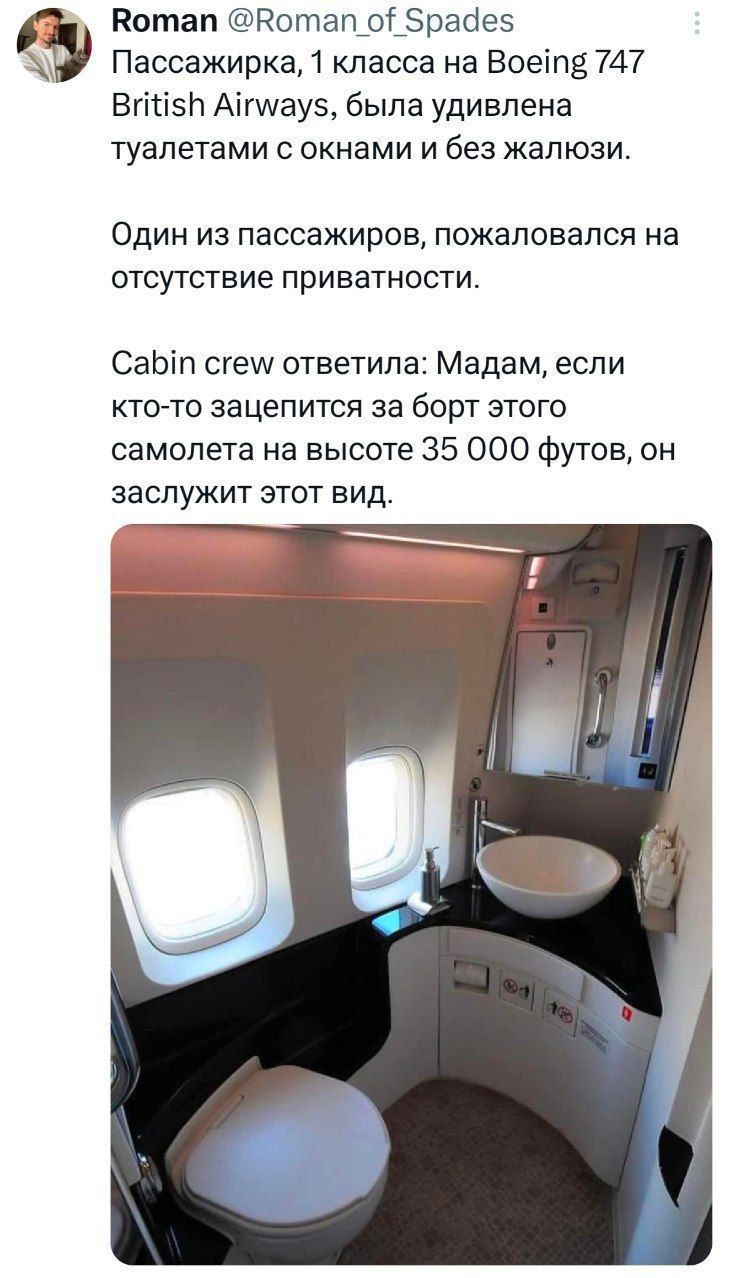 Пассажирка, 1 класса на Boeing 747 British Airways, была удивлена туалетами с окнами и без жалюзи. Один из пассажиров пожаловался на отсутствие приватности. Cabin crew ответила: Мам, если кто-то зацепится за борт этого самолета на высоте 35 000 футов, он заслужит этот вид.