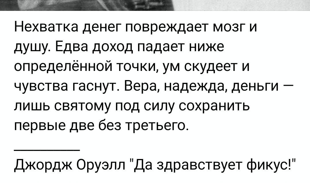 Нехватка денег повреждает мозг и душу. Едва доход падает ниже определённой точки, ум скупеет и чувства гаснут. Вера, надежда, деньги — лишь святкам под силу сохранить первые две без третьего. \nДжордж Оруэлл 