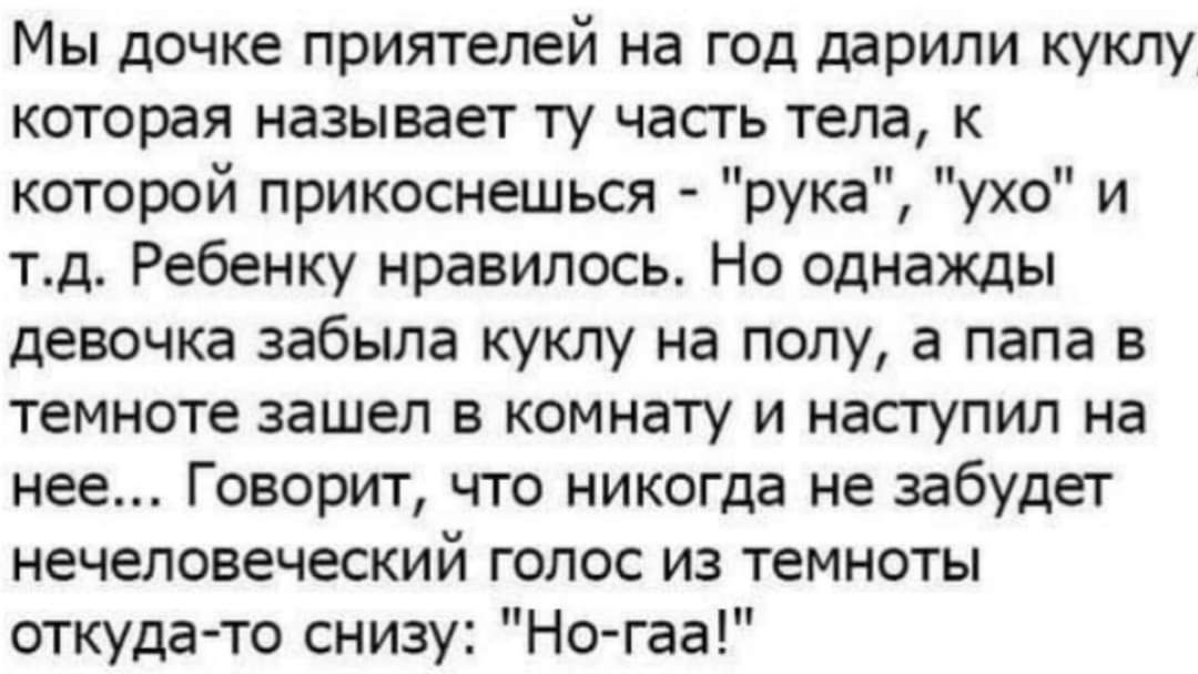Мы дочке приятелей на год подарили куклу которая назыaется ту часть тела, к которой прикоснешься - 'рука', 'ухо' и т.д. Ребенку понравилось. Но однажды девочка забыла куклу на полу, а папа в темноте зашел в комнату и наступил на нее... Говорили, что никогда не забудет нечеловеческий голос из темноты откуда-то снизу: 'Но-гаа!'