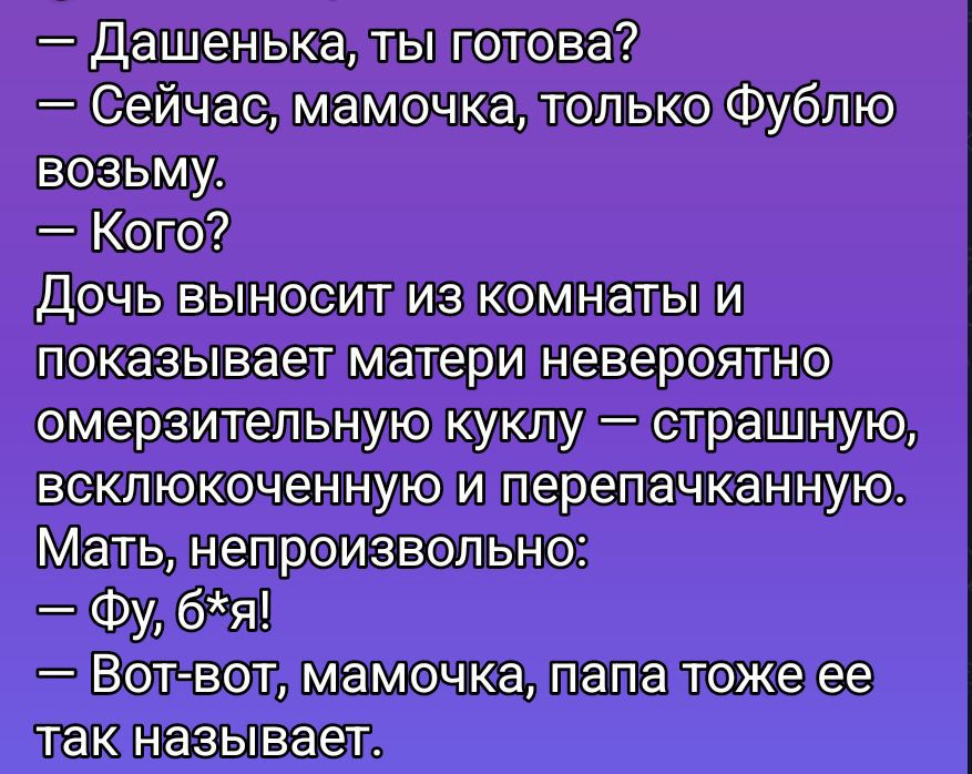 — Дашенька, ты готова?
— Сейчас, мамочка, только Фублю возьму.
— Кого?
Дочь выносит из комнаты и показывает матери невероятно омерзительную куклу — страшную, всклокоченную и перепачканную.
Мать, непроизвольно:
— Фу, б*я!
— Вот-вот, мамочка, папа тоже ее так называет.