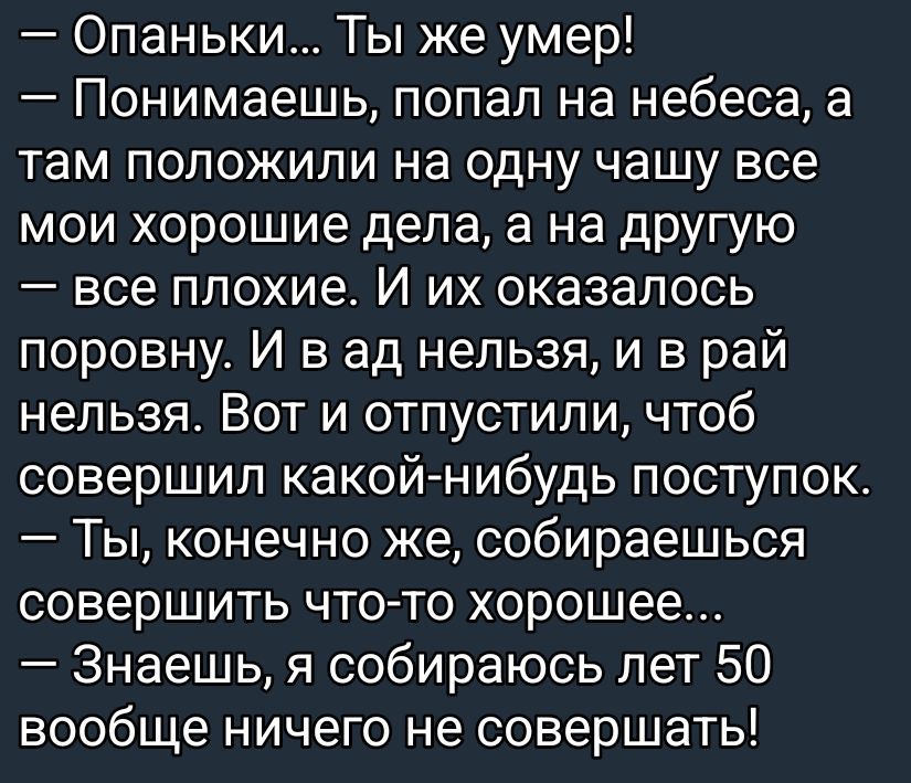 — Опаньки... Ты же умер! — Понимаешь, попал на небеса, а там положили на одну чашу все мои хорошие дела, а на другую — все плохие. Их оказалось поровну. И в ад нельзя, и в рай нельзя. Вот и отпустили, чтобы совершил какой-нибудь поступок. — Ты, конечно же, собираешься совершить что-то хорошее... — Знаешь, я собираюсь лет 50 вообще ничего не совершать!