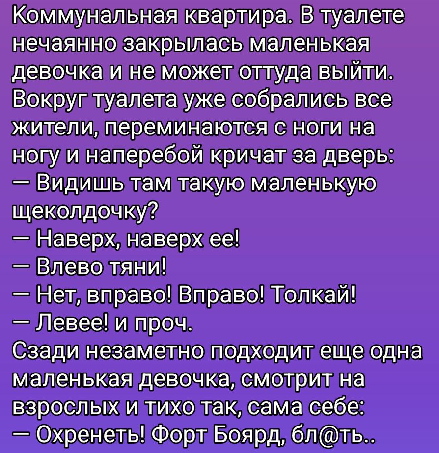 Коммунальная квартира. В туалете нечаянно закрилась маленькая девочка и не может оттуда выйти. Вокруг туалета уже собрались все жители, переминаются с ноги на ногу и напреперой кричат за дверь: — Видишь там такую маленькую щеколодочку? — Наверх, наверх ее! — Влево тяни! — Нет, вправо! Вправо! Толкай! — Левее! и проч. Сзади незаметно подходит еще одна маленькая девочка, смотрит на взрослых и тихо так, сама себе: — Охренеть! Форт Боорд, бл@ть
