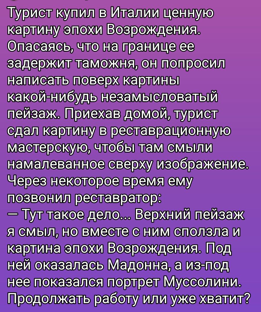Турист купил в Италии ценную картину эпохи Возрождения. Опасаясь, что на границе ее задержат таможня, он попросил написать поверх картины какой-нибудь нейтральный пейзаж. Прибыв домой, турист сдал картину в реставрационную мастерскую, чтобы там смыли нарисованное сверху изображение. Через некоторое время ему позвонил реставратор: — Тут такое дело... Верхний пейзаж я смыл, но вместе с ним сползла и картина эпохи Возрождения. Под ней оказалась Мадонна, а из-под нее показался портрет Муссолини. Продолжать работу или уже хватит?