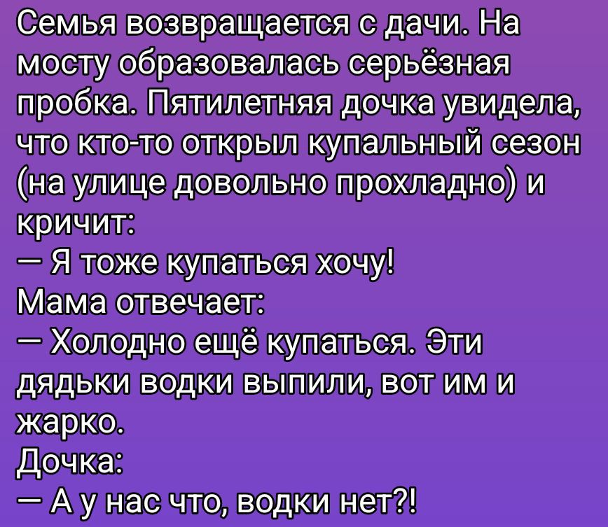 Семья возвращается с дачи. На мосту образовалась серьёзная пробка. Пятилетняя дочь увидела, что кто-то открыл купальный сезон (на улице довольно прохладно) и кричит: — Я тоже купаться хочу! Мама отвечает: — Холодно ещё купаться. Эти дядьки водки выпили, вот им и жарко. Дочка: — А у нас что, водки нет?!