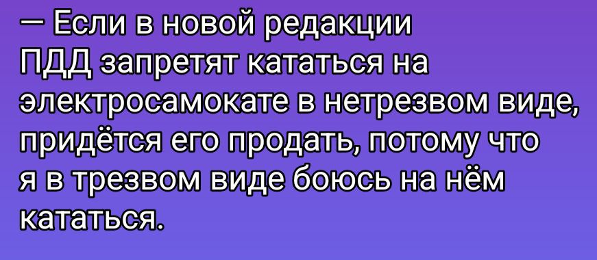 — Если в новой редакции ПДД запретят кататься на электросамокате в нетрезвом виде, придётся его продать, потому что я в трезвом виде боюсь на нём кататься.