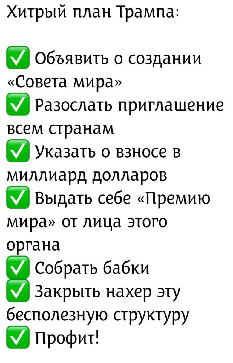 Хитрый план Трампа:\n✅ Объявить о создании «Совета мира»\n✅ Разослать приглашение всем странам\n✅ Указать о взносе в миллиард долларов\n✅ Выдать себе «Премию мира» от лица этого органа\n✅ Собрать бабки\n✅ Закрыть нахер эту бесполезную структуру\n✅ Профит!