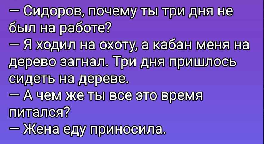 — Сидоров, почему ты три дня не был на работе?
— Я ходил на охоту, а кабан меня на дерево загнал. Три дня пришлось сидеть на дереве.
— А чем же ты все это время питался?
— Жена еду приносила.