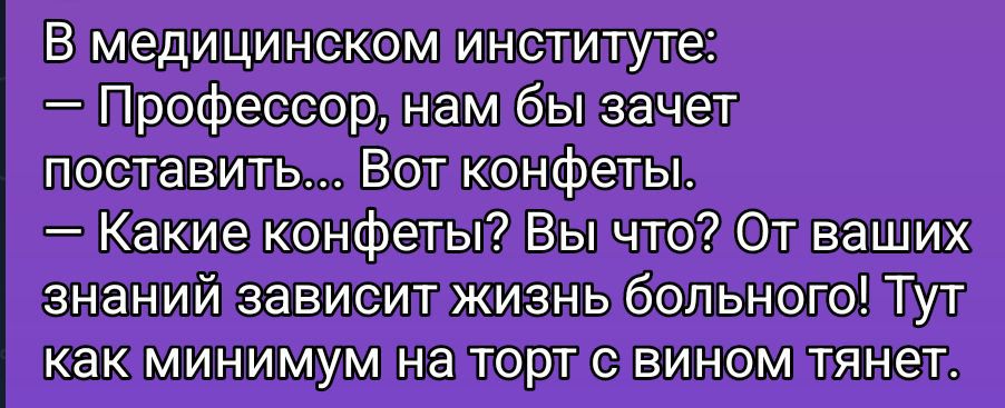 В медицинском институте:\n— Профессор, нам бы зачет поставить... Вот конфеты.\n— Какие конфеты? Вы что? От ваших знаний зависит жизнь больного! Тут как минимум на торт с вином тянет.