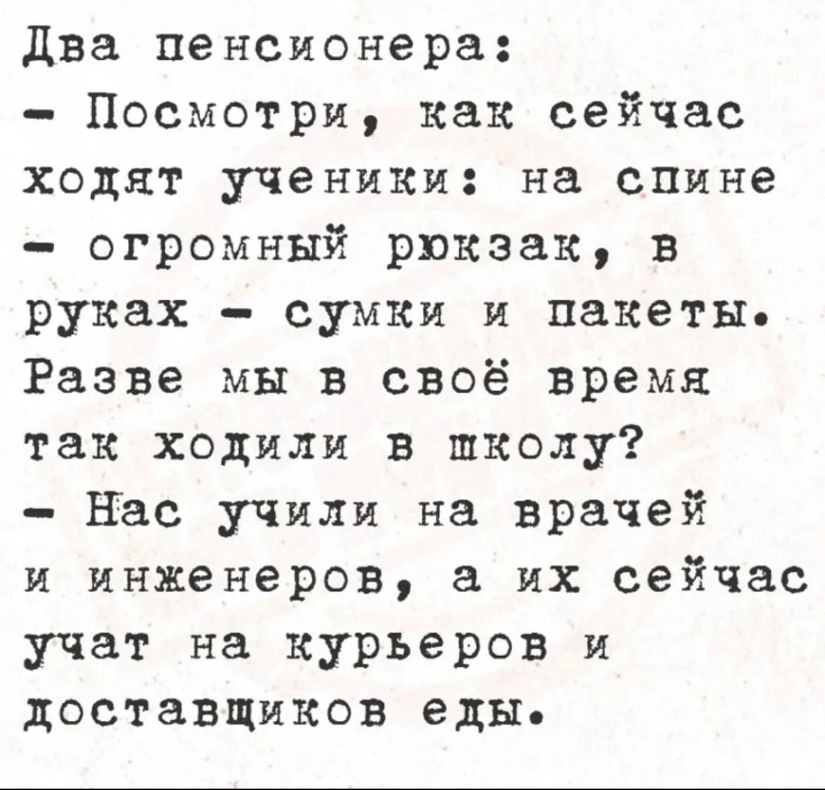 Два пенсионера:
- Посмотри, как сейчас ходят ученики: на спине - огромный рюкзак, в руках - сумки и пакеты.
Разве мы в своё время так ходили в школу?
- Нас учили на врачей и инженеров, а их сейчас учат на курьеров и доставщиков еды.