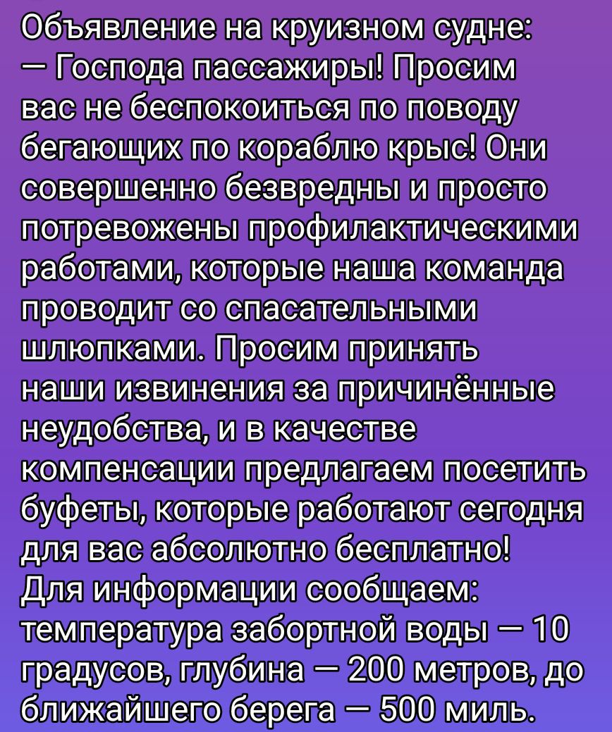 Объявление на круизном судне: Господа пассажиры! Просим вас не беспокоиться по поводу бегущих по кораблю крыс. Они безвредны и просто потревожены профилактическими работами, которыми занимается команда. Просим принять извинения за неудобства и, в качестве компенсации, предлагаем буфеты, которые работают сегодня абсолютно бесплатно! Для информации: температура воды за бортом 10°C, глубина 200 м, до берега 500 миль.