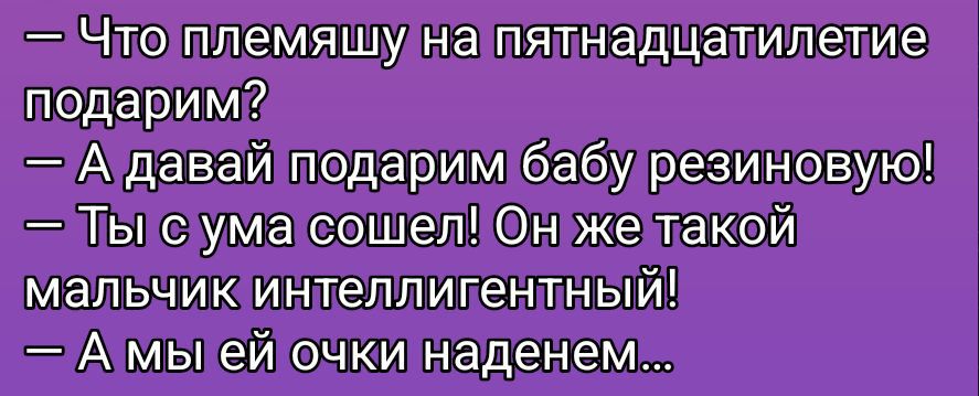 - Что племяшу на пятнадатилетие подарим?\n- А давай подарим бабу резиновую!\n- Ты с ума сошел! Он же такой мальчик интеллигентный!\n- А мы ей очки наденем...