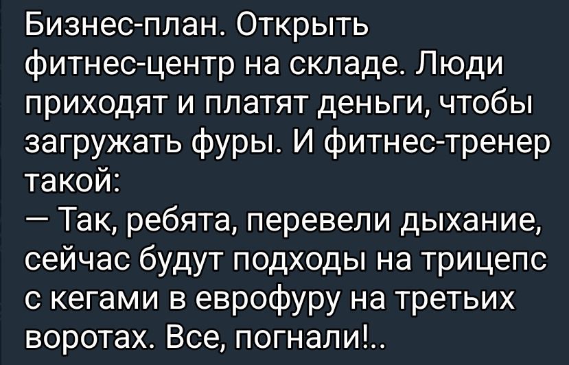 Бизнес-план. Открыть фитнес-центр на складе. Люди приходят и платят деньги, чтобы загружать фуры. И фитнес-тренер такой: — Так, ребята, перевели дыхание, сейчас будут подходы на трицепс с гегами в еврофуру на третих воротах. Все, погнали!