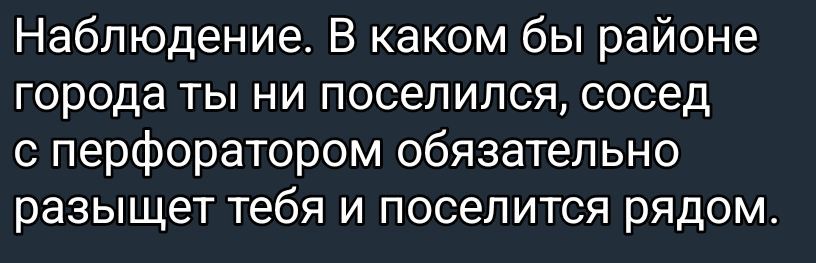 Наблюдение. В каком бы районе города ты ни поселился, сосед с перфоратором обязательно разьщит тебя и поселится рядом.