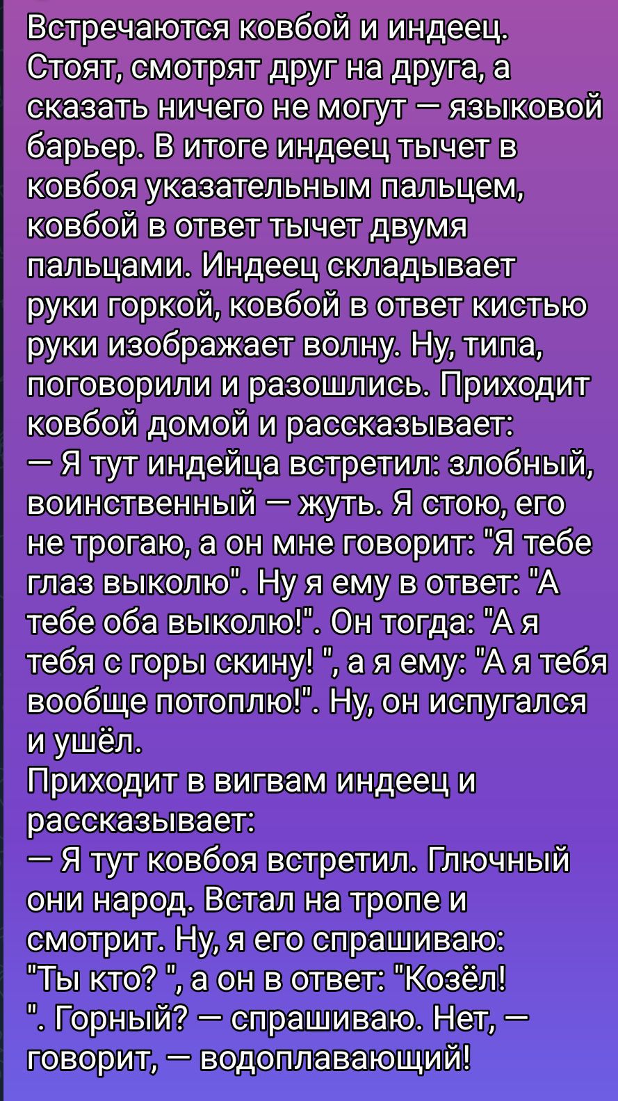 Встречаются ковбой и индеец. Стоят, смотрят друг на друга, а сказать ничего не могут — языковой барьер. В итоге индеец тычет в ковбой указательным пальцем, ковбой в ответ тычет двумя пальцами. Индец складывает руки горкой, ковбой в ответ кистью руки изображает волну. Ну, типа, поговорили и разошлись. Приходит ковбой домой и рассказывает: — Я тут индейца встретил: злобый, воинственный — жуть. Я стою, его не трогаю, а он мне говорит: «Я тебе глаз выколю». Ну я ему в ответ: «А тебе оба выколю!» Он тогда: «А я тебя с горы скину!», а я ему: «Я тебя вообще потоплю!» Ну, он испугался и ушёл. Приходит в вигвам индейец и рассказывает: — Я тут ковбоя встретил. Глючный народ. Встал на тропе и смотрит. Ну, я его спрашиваю: «Ты кто?», а он в ответ: «Козёл!». Горный? — спрашиваю. Нет, — говорит, — водоплавающий!
