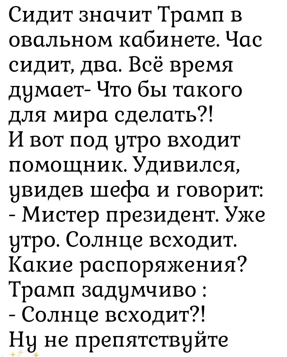 Сидит значит Трамп в овальном кабинете. Час сидит, два. Всё время думает- Что бы такого для мира сделать?! И вот под утро входит помощник. Удивился, увидев шефа и говорит: - Мистер президент. Уже утро. Солнце восходит. Какие распоряжения? Трамп задумчиво: - Солнце восходит?! Ну не препятствуйте